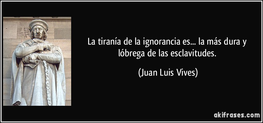 La tiranía de la ignorancia es... la más dura y lóbrega de las esclavitudes. (Juan Luis Vives)