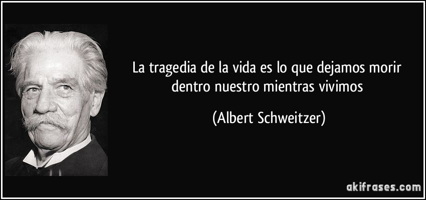 La tragedia de la vida es lo que dejamos morir dentro nuestro mientras vivimos (Albert Schweitzer)