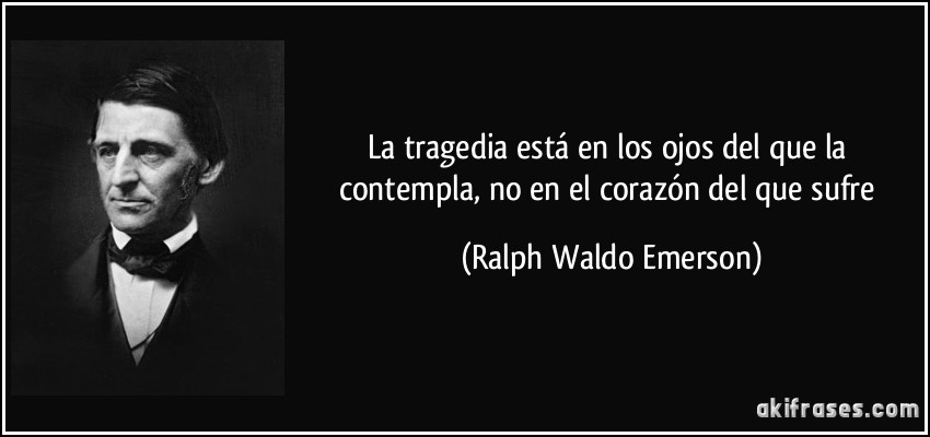 La tragedia está en los ojos del que la contempla, no en el corazón del que sufre (Ralph Waldo Emerson)