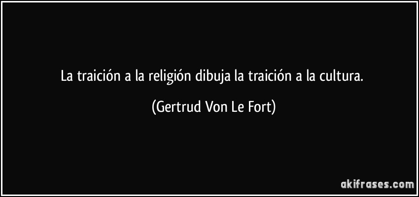La traición a la religión dibuja la traición a la cultura. (Gertrud Von Le Fort)