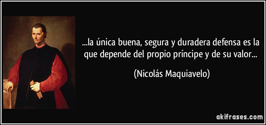 ...la única buena, segura y duradera defensa es la que depende del propio príncipe y de su valor... (Nicolás Maquiavelo)