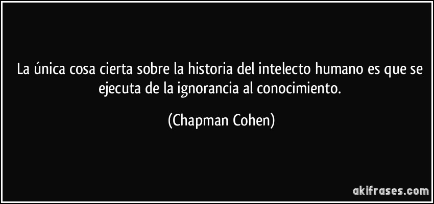 La única cosa cierta sobre la historia del intelecto humano es que se ejecuta de la ignorancia al conocimiento. (Chapman Cohen)