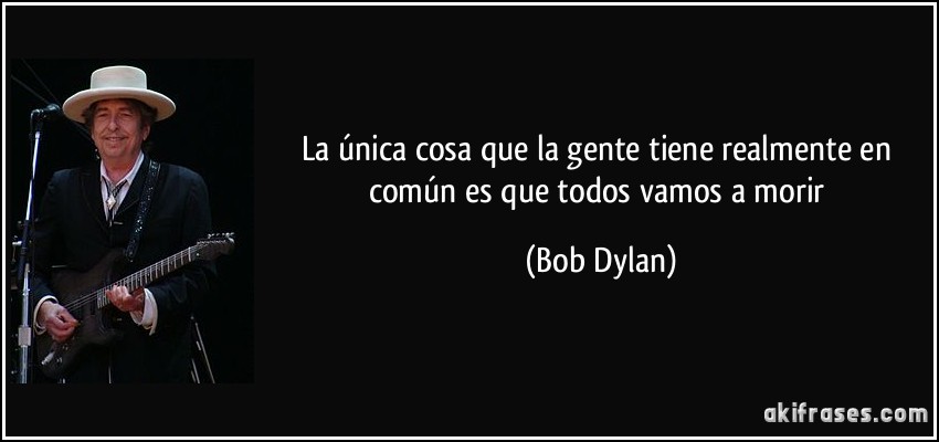 La única cosa que la gente tiene realmente en común es que todos vamos a morir (Bob Dylan)