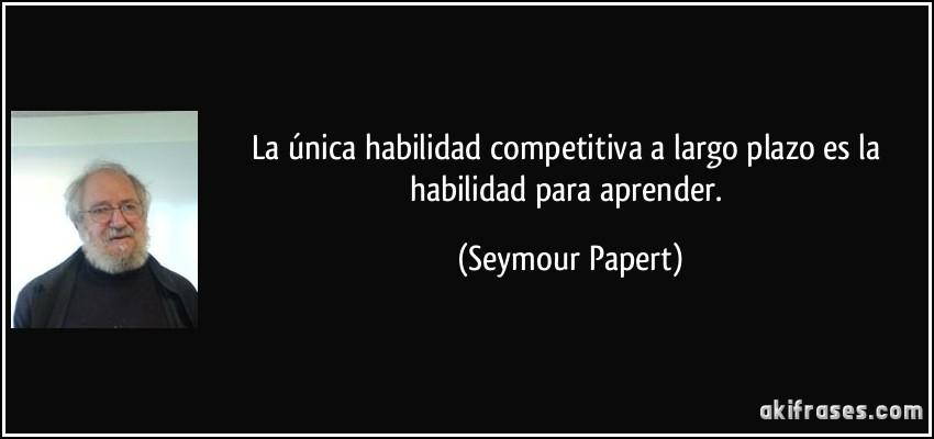La única habilidad competitiva a largo plazo es la habilidad para aprender. (Seymour Papert)