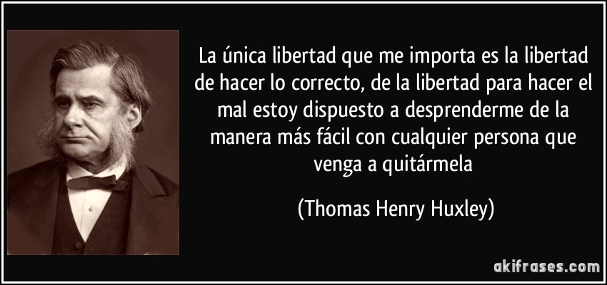 La única libertad que me importa es la libertad de hacer lo correcto, de la libertad para hacer el mal estoy dispuesto a desprenderme de la manera más fácil con cualquier persona que venga a quitármela (Thomas Henry Huxley)