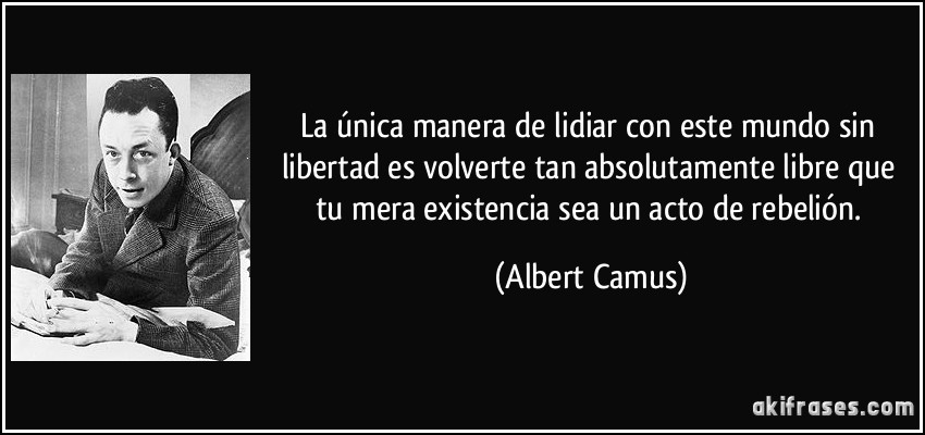 La única manera de lidiar con este mundo sin libertad es volverte tan absolutamente libre que tu mera existencia sea un acto de rebelión. (Albert Camus)