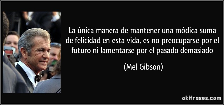 La única manera de mantener una módica suma de felicidad en esta vida, es no preocuparse por el futuro ni lamentarse por el pasado demasiado (Mel Gibson)