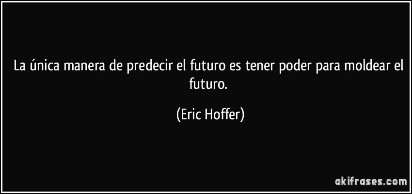 La única manera de predecir el futuro es tener poder para moldear el futuro. (Eric Hoffer)