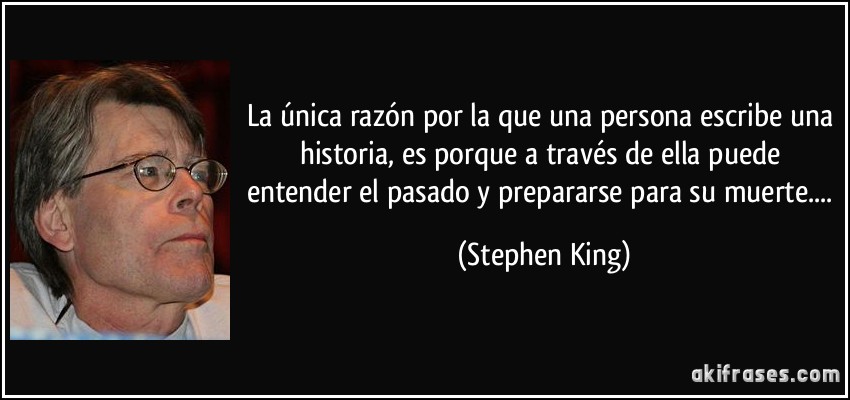 La única razón por la que una persona escribe una historia, es porque a través de ella puede entender el pasado y prepararse para su muerte.... (Stephen King)