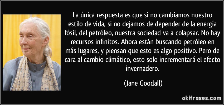 La única respuesta es que si no cambiamos nuestro estilo de vida, si no dejamos de depender de la energía fósil, del petróleo, nuestra sociedad va a colapsar. No hay recursos infinitos. Ahora están buscando petróleo en más lugares, y piensan que esto es algo positivo. Pero de cara al cambio climático, esto solo incrementará el efecto invernadero. (Jane Goodall)