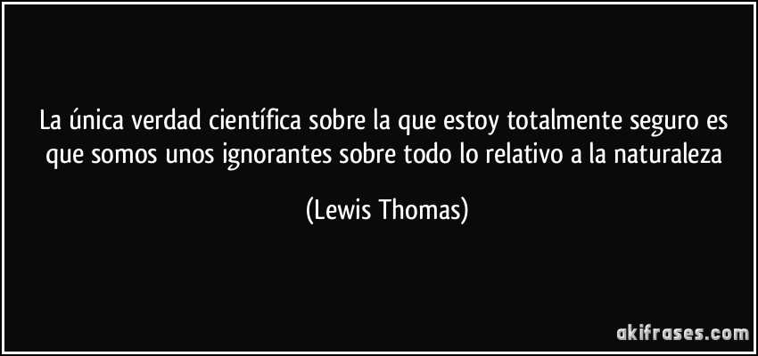 La única verdad científica sobre la que estoy totalmente seguro es que somos unos ignorantes sobre todo lo relativo a la naturaleza (Lewis Thomas)