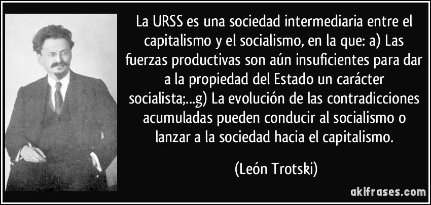 La URSS es una sociedad intermediaria entre el capitalismo y el socialismo, en la que: a) Las fuerzas productivas son aún insuficientes para dar a la propiedad del Estado un carácter socialista;...g) La evolución de las contradicciones acumuladas pueden conducir al socialismo o lanzar a la sociedad hacia el capitalismo. (León Trotski)
