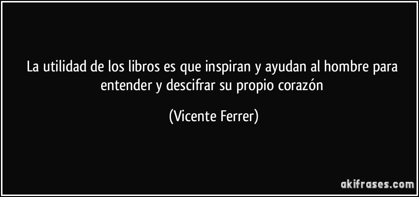 La utilidad de los libros es que inspiran y ayudan al hombre para entender y descifrar su propio corazón (Vicente Ferrer)