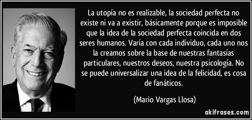 La utopía no es realizable, la sociedad perfecta no existe ni va a existir, básicamente porque es imposible que la idea de la sociedad perfecta coincida en dos seres humanos. Varía con cada individuo, cada uno nos la creamos sobre la base de nuestras fantasías particulares, nuestros deseos, nuestra psicología. No se puede universalizar una idea de la felicidad, es cosa de fanáticos. (Mario Vargas Llosa)