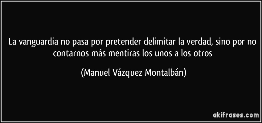 La vanguardia no pasa por pretender delimitar la verdad, sino por no contarnos más mentiras los unos a los otros (Manuel Vázquez Montalbán)