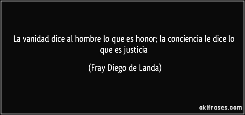 La vanidad dice al hombre lo que es honor; la conciencia le dice lo que es justicia (Fray Diego de Landa)