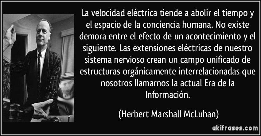 La velocidad eléctrica tiende a abolir el tiempo y el espacio de la conciencia humana. No existe demora entre el efecto de un acontecimiento y el siguiente. Las extensiones eléctricas de nuestro sistema nervioso crean un campo unificado de estructuras orgánicamente interrelacionadas que nosotros llamarnos la actual Era de la Información. (Herbert Marshall McLuhan)