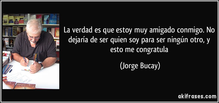 La verdad es que estoy muy amigado conmigo. No dejaría de ser quien soy para ser ningún otro, y esto me congratula (Jorge Bucay)
