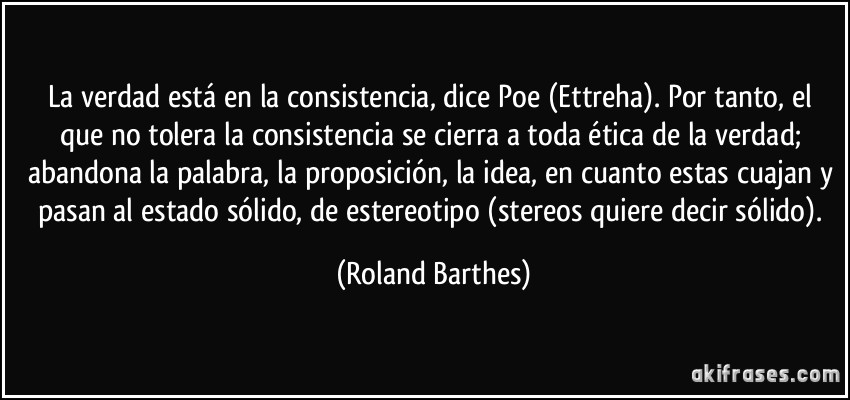 La verdad está en la consistencia, dice Poe (Ettreha). Por tanto, el que no tolera la consistencia se cierra a toda ética de la verdad; abandona la palabra, la proposición, la idea, en cuanto estas cuajan y pasan al estado sólido, de estereotipo (stereos quiere decir sólido). (Roland Barthes)