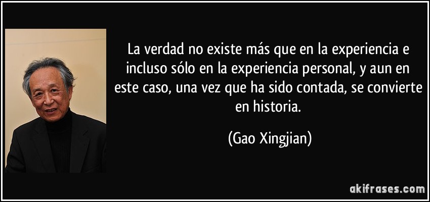 La verdad no existe más que en la experiencia e incluso sólo en la experiencia personal, y aun en este caso, una vez que ha sido contada, se convierte en historia. (Gao Xingjian)