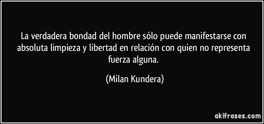 La verdadera bondad del hombre sólo puede manifestarse con absoluta limpieza y libertad en relación con quien no representa fuerza alguna. (Milan Kundera)