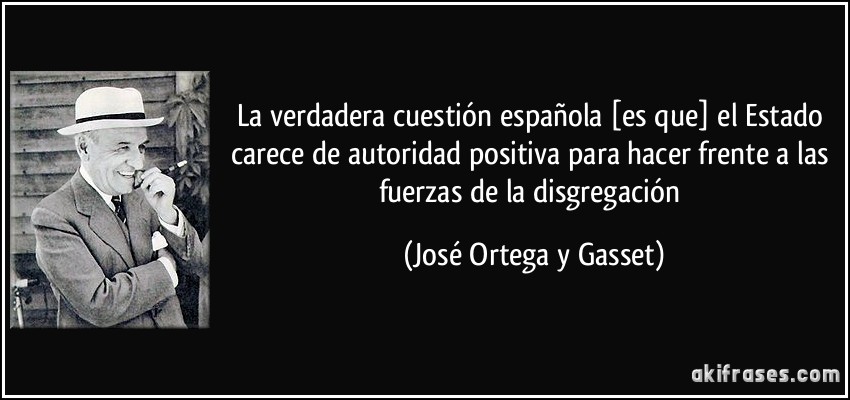 La verdadera cuestión española [es que] el Estado carece de autoridad positiva para hacer frente a las fuerzas de la disgregación (José Ortega y Gasset)