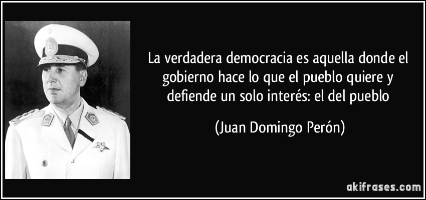 La verdadera democracia es aquella donde el gobierno hace lo que el pueblo quiere y defiende un solo interés: el del pueblo (Juan Domingo Perón)