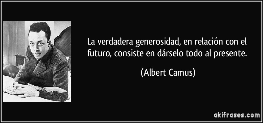 La verdadera generosidad, en relación con el futuro, consiste en dárselo todo al presente. (Albert Camus)