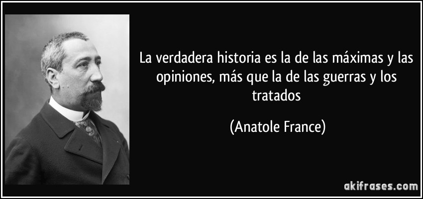 La verdadera historia es la de las máximas y las opiniones, más que la de las guerras y los tratados (Anatole France)