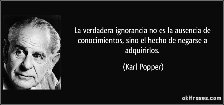 La verdadera ignorancia no es la ausencia de conocimientos, sino el hecho de negarse a adquirirlos. (Karl Popper)