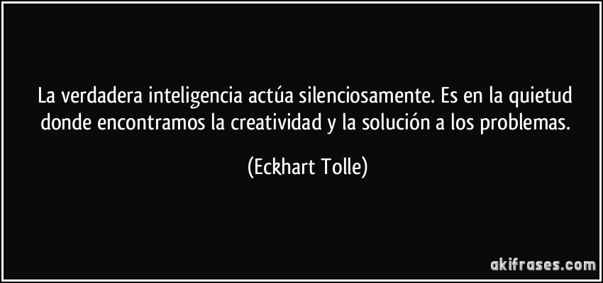 La verdadera inteligencia actúa silenciosamente. Es en la quietud donde encontramos la creatividad y la solución a los problemas. (Eckhart Tolle)