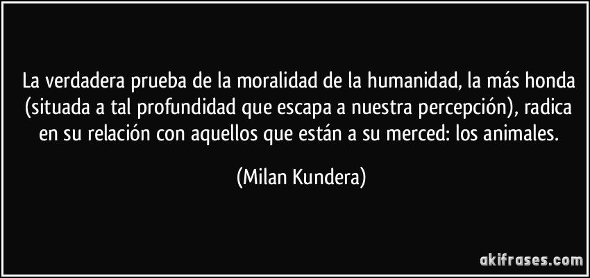 La verdadera prueba de la moralidad de la humanidad, la más honda (situada a tal profundidad que escapa a nuestra percepción), radica en su relación con aquellos que están a su merced: los animales. (Milan Kundera)