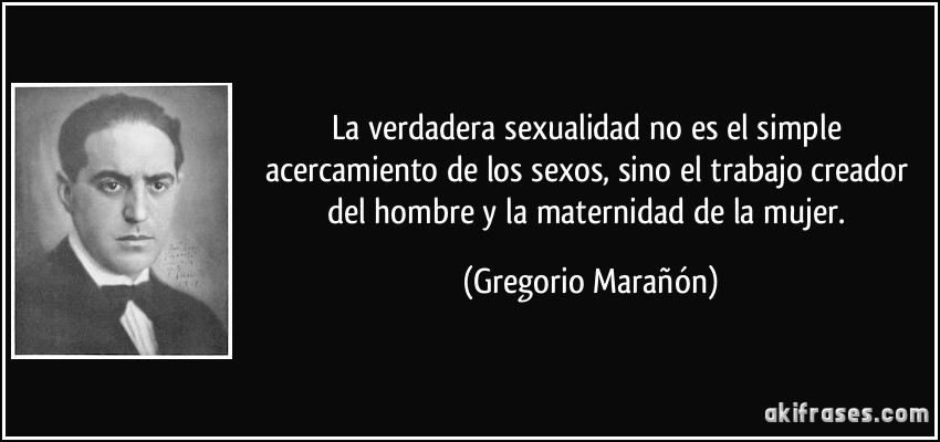 La verdadera sexualidad no es el simple acercamiento de los sexos, sino el trabajo creador del hombre y la maternidad de la mujer. (Gregorio Marañón)
