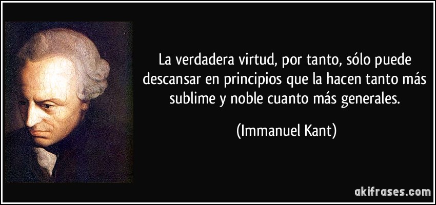 La verdadera virtud, por tanto, sólo puede descansar en principios que la hacen tanto más sublime y noble cuanto más generales. (Immanuel Kant)