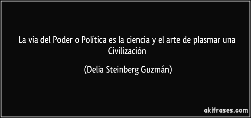 La vía del Poder o Política es la ciencia y el arte de plasmar una Civilización (Delia Steinberg Guzmán)