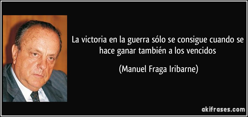 La victoria en la guerra sólo se consigue cuando se hace ganar también a los vencidos (Manuel Fraga Iribarne)