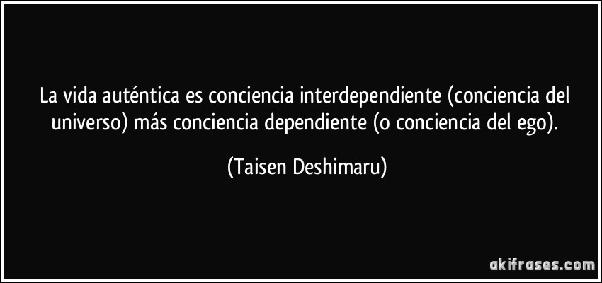La vida auténtica es conciencia interdependiente (conciencia del universo) más conciencia dependiente (o conciencia del ego). (Taisen Deshimaru)