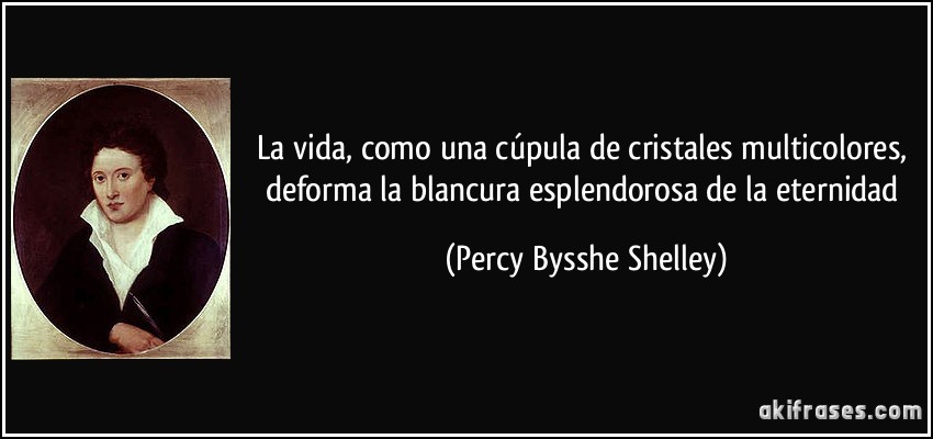 La vida, como una cúpula de cristales multicolores, deforma la blancura esplendorosa de la eternidad (Percy Bysshe Shelley)