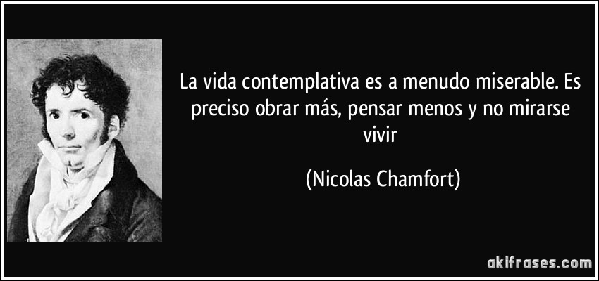 La vida contemplativa es a menudo miserable. Es preciso obrar más, pensar menos y no mirarse vivir (Nicolas Chamfort)