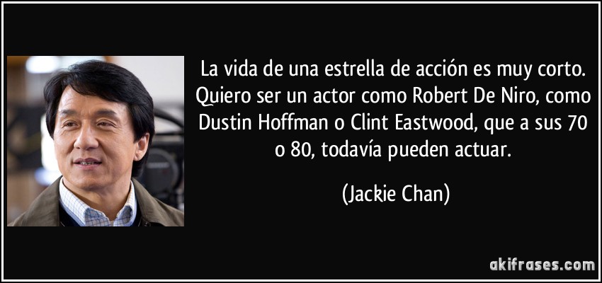 La vida de una estrella de acción es muy corto. Quiero ser un actor como Robert De Niro, como Dustin Hoffman o Clint Eastwood, que a sus 70 o 80, todavía pueden actuar. (Jackie Chan)