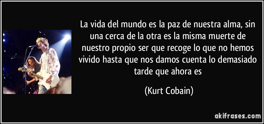 La vida del mundo es la paz de nuestra alma, sin una cerca de la otra es la misma muerte de nuestro propio ser que recoge lo que no hemos vivido hasta que nos damos cuenta lo demasiado tarde que ahora es (Kurt Cobain)