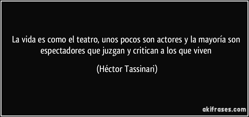 La vida es como el teatro, unos pocos son actores y la mayoría son espectadores que juzgan y critican a los que viven (Héctor Tassinari)