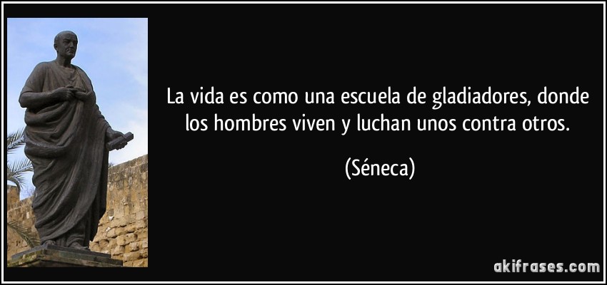 La vida es como una escuela de gladiadores, donde los hombres viven y luchan unos contra otros. (Séneca)