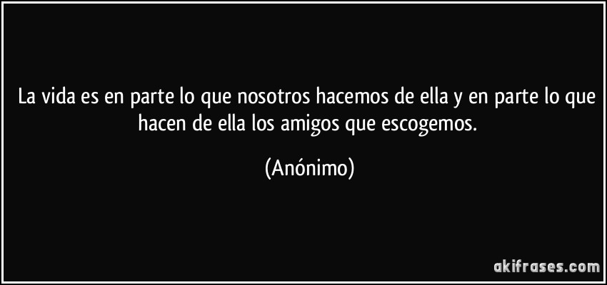 La vida es en parte lo que nosotros hacemos de ella y en parte lo que hacen de ella los amigos que escogemos. (Anónimo)