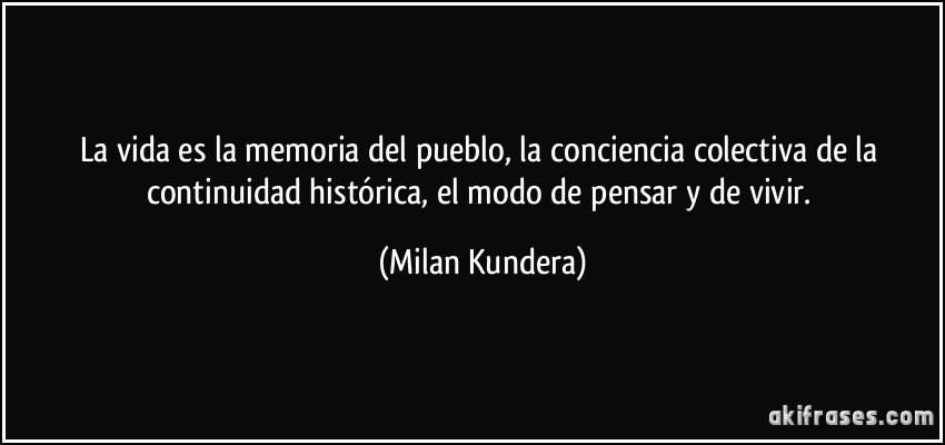 La vida es la memoria del pueblo, la conciencia colectiva de la continuidad histórica, el modo de pensar y de vivir. (Milan Kundera)