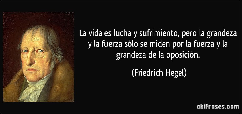 La vida es lucha y sufrimiento, pero la grandeza y la fuerza sólo se miden por la fuerza y la grandeza de la oposición. (Friedrich Hegel)