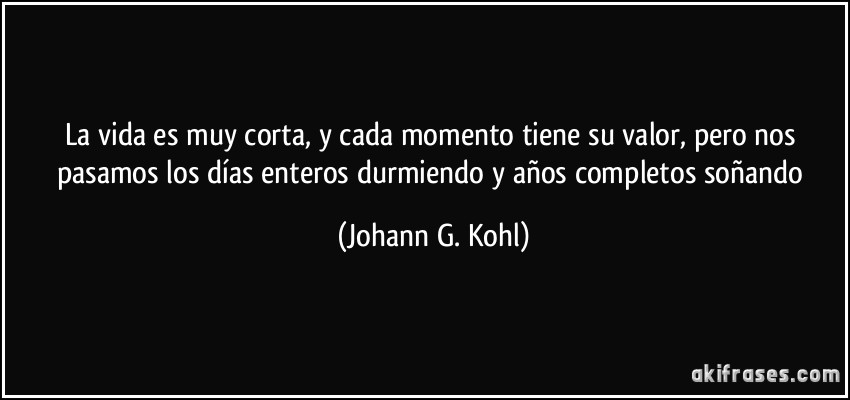 La vida es muy corta, y cada momento tiene su valor, pero nos pasamos los días enteros durmiendo y años completos soñando (Johann G. Kohl)