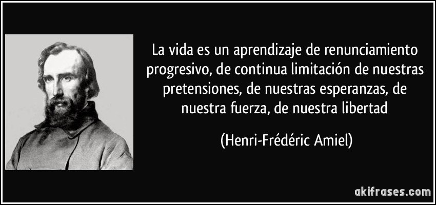La vida es un aprendizaje de renunciamiento progresivo, de continua limitación de nuestras pretensiones, de nuestras esperanzas, de nuestra fuerza, de nuestra libertad (Henri-Frédéric Amiel)