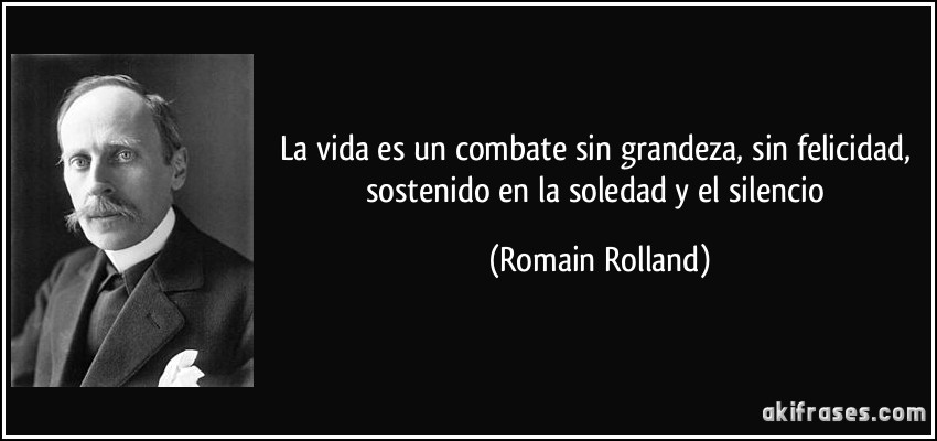 La vida es un combate sin grandeza, sin felicidad, sostenido en la soledad y el silencio (Romain Rolland)