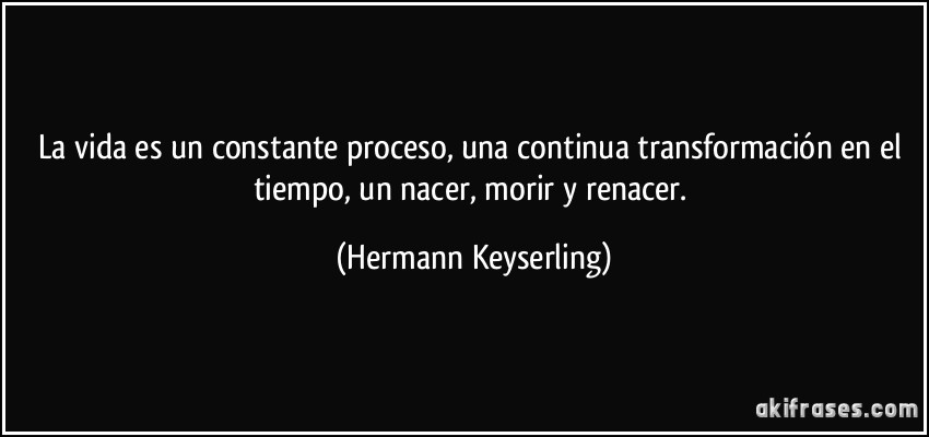 La vida es un constante proceso, una continua transformación en el tiempo, un nacer, morir y renacer. (Hermann Keyserling)
